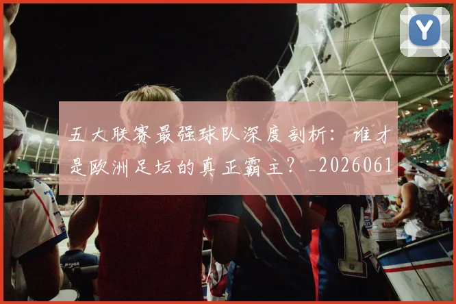 五大联赛最强球队深度剖析：谁才是欧洲足坛的真正霸主？_20260611141719