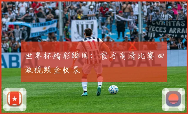 世界杯精彩瞬间:官方高清比赛回放视频全收录