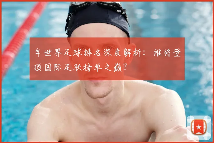 年世界足球排名深度解析：谁将登顶国际足联榜单之巅？