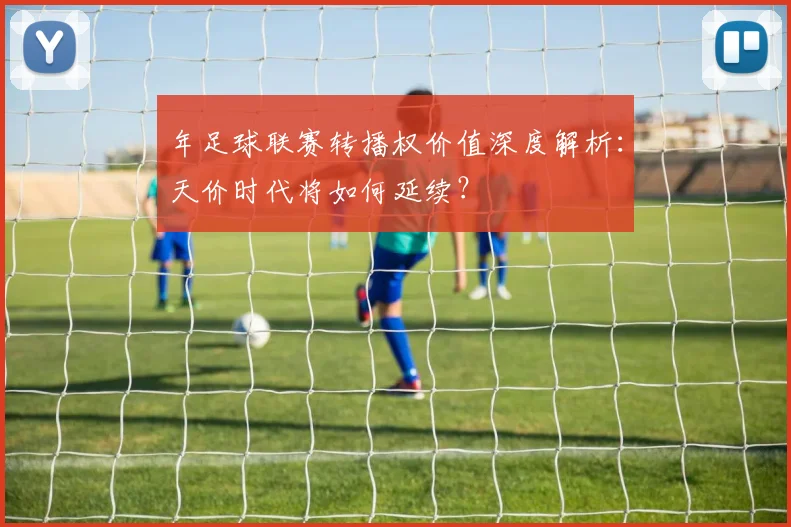 年足球联赛转播权价值深度解析:天价时代将如何延续?