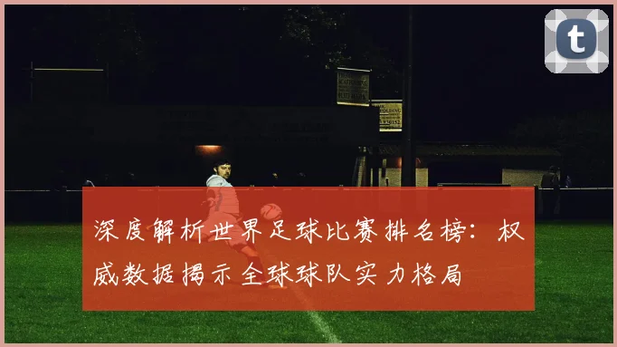 深度解析世界足球比赛排名榜：权威数据揭示全球球队实力格局