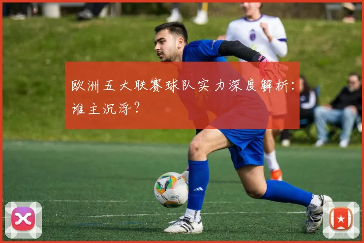 欧洲五大联赛球队实力深度解析：谁主沉浮？