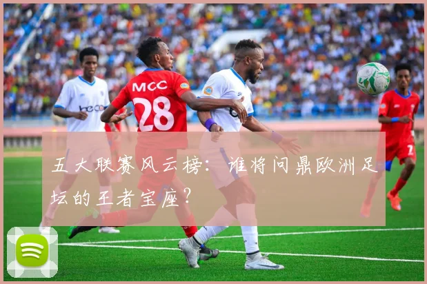 五大联赛风云榜:谁将问鼎欧洲足坛的王者宝座?