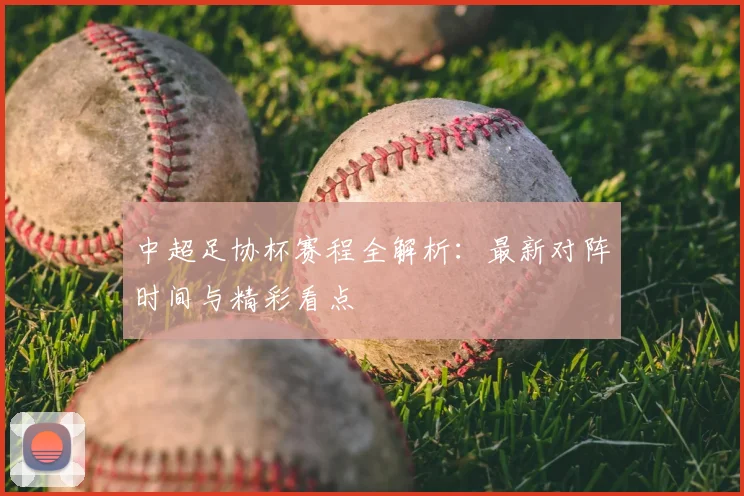 中超足协杯赛程全解析：最新对阵时间与精彩看点