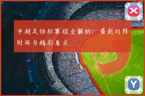 中超足协杯赛程全解析:最新对阵时间与精彩看点